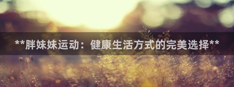 意昂体育3招商电话地址是多少：**胖妹妹运动：健康生