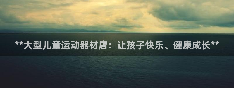 意昂体育3官方客服电话：**大型儿童运动器材店：让孩
